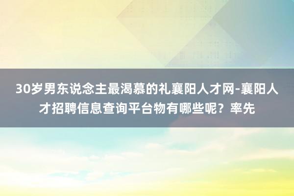 30岁男东说念主最渴慕的礼襄阳人才网-襄阳人才招聘信息查询平台物有哪些呢？率先