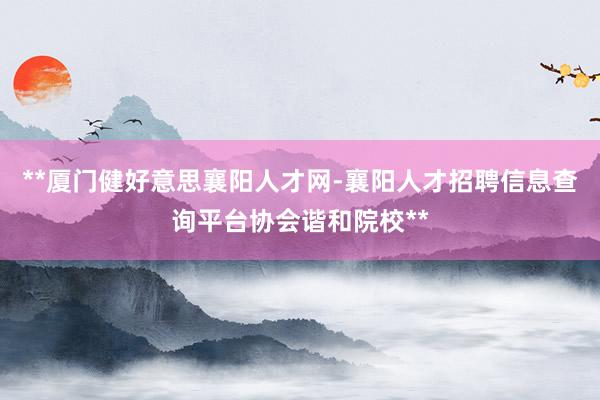**厦门健好意思襄阳人才网-襄阳人才招聘信息查询平台协会谐和院校**