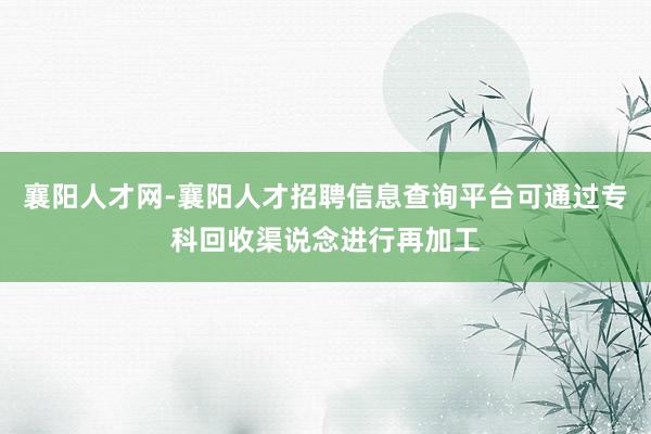 襄阳人才网-襄阳人才招聘信息查询平台可通过专科回收渠说念进行再加工